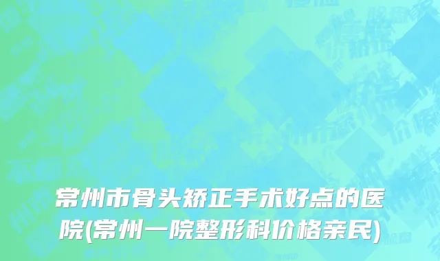 常州市骨头矫正手术好点的医院(常州一院整形科价格亲民)