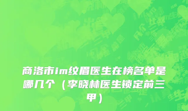 商洛市im纹眉医生在榜名单是哪几个（李晓林医生锁定前三甲）