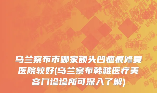 乌兰察布市哪家额头凹疤痕修复医院较好(乌兰察布韩雅医疗美容门诊诊所可深入了解)