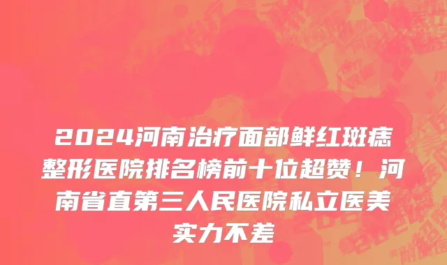 2024河南治疗面部鲜红斑痣整形医院排名榜前十位超赞！河南省直第三人民医院私立医美实力不差