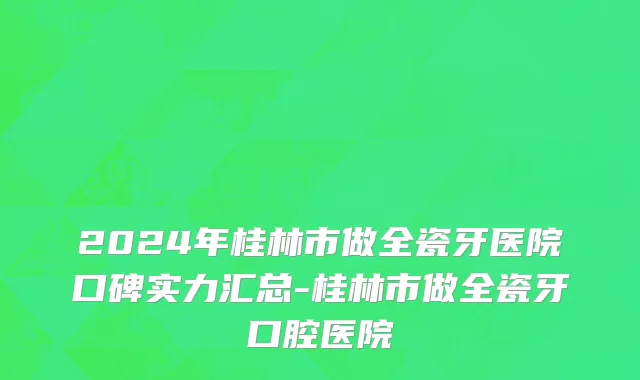2024年桂林市做全瓷牙医院口碑实力汇总-桂林市做全瓷牙口腔医院