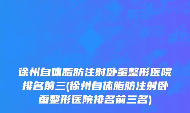 徐州自体脂肪注射卧蚕整形医院排名前三(徐州自体脂肪注射卧蚕整形医院排名前三名)