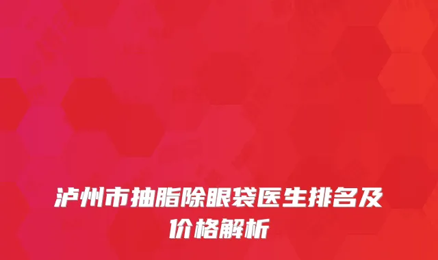 泸州市抽脂除眼袋医生排名及价格解析