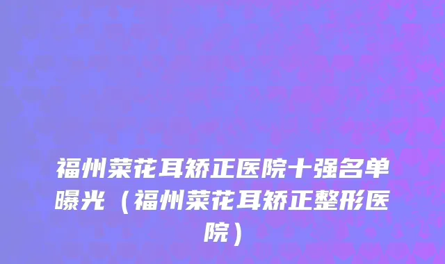 福州菜花耳矫正医院十强名单曝光（福州菜花耳矫正整形医院）