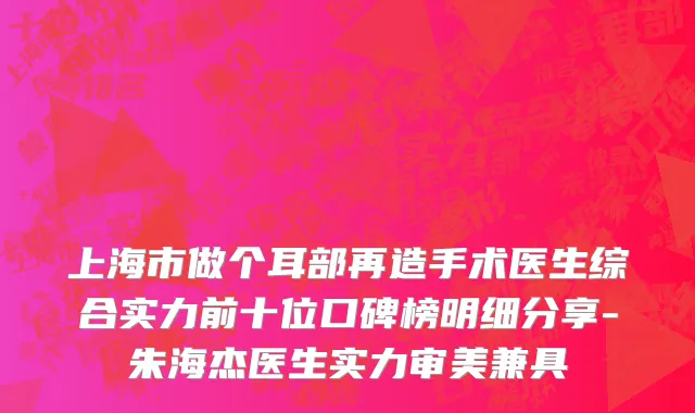 上海市做个耳部再造手术医生综合实力前十位口碑榜明细分享-朱海杰医生实力审美兼具