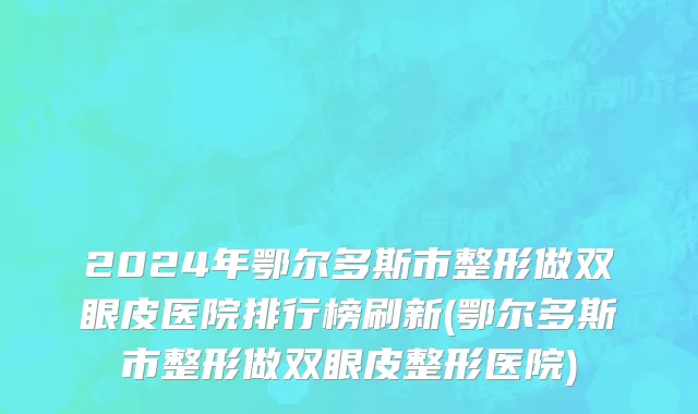 2024年鄂尔多斯市整形做双眼皮医院排行榜刷新(鄂尔多斯市整形做双眼皮整形医院)