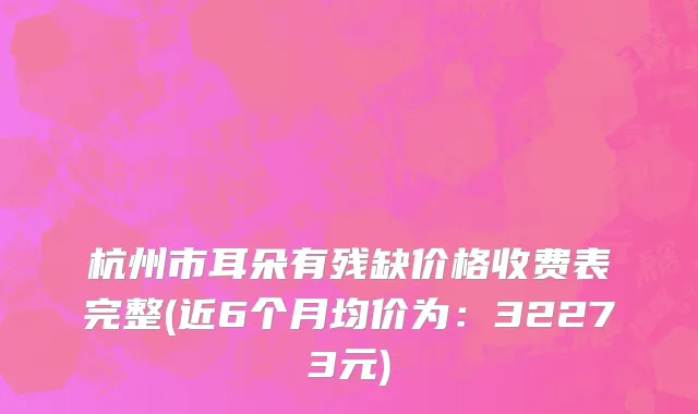 杭州市耳朵有残缺价格收费表完整(近6个月均价为：32273元)