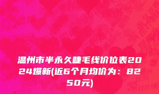 温州市半永久睫毛线价位表2024爆新(近6个月均价为：8250元)