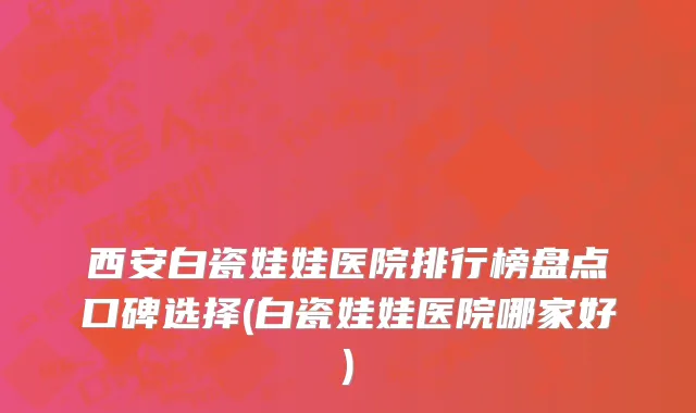 西安白瓷娃娃医院排行榜盘点口碑选择(白瓷娃娃医院哪家好)