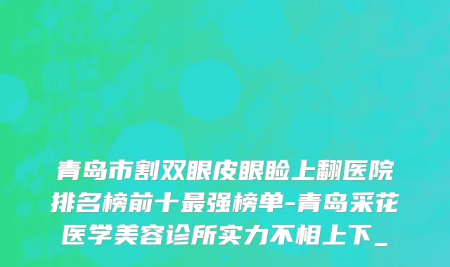 青岛市割双眼皮眼睑上翻医院排名榜前十最强榜单-青岛采花医学美容诊所实力不相上下_