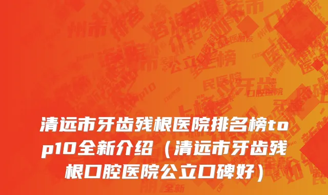 清远市牙齿残根医院排名榜top10全新介绍（清远市牙齿残根口腔医院公立口碑好）