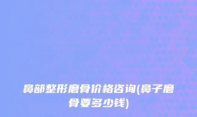 鼻部整形磨骨价格咨询(鼻子磨骨要多少钱)
