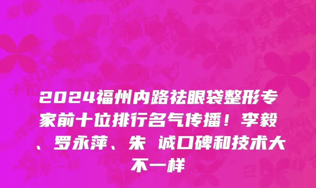 2024福州内路祛眼袋整形专家前十位排行名气传播!李毅、罗永萍、朱 诚口碑和技术大不一样