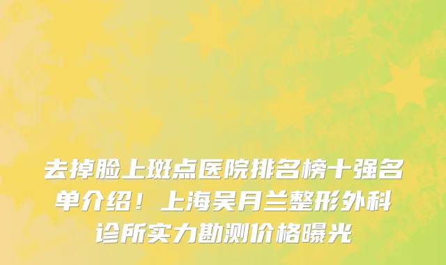 去掉脸上斑点医院排名榜十强名单介绍!上海吴月兰整形外科诊所实力勘测价格曝光