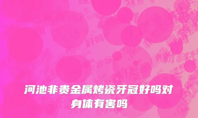 河池非贵金属烤瓷牙冠好吗对身体有害吗