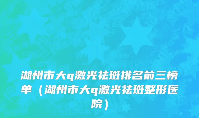 湖州市大q激光祛斑排名前三榜单（湖州市大q激光祛斑整形医院）