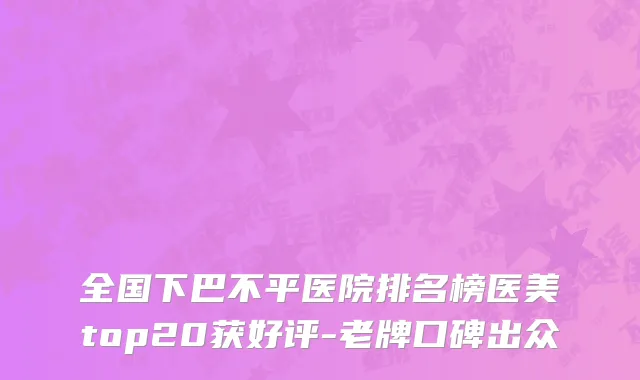 全国下巴不平医院排名榜医美top20获好评-老牌口碑出众