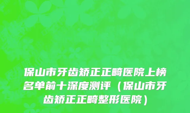 保山市牙齿矫正正畸医院上榜名单前十深度测评（保山市牙齿矫正正畸整形医院）
