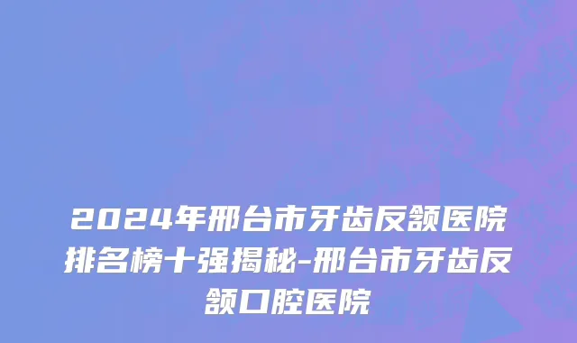 2024年邢台市牙齿反颔医院排名榜十强揭秘-邢台市牙齿反颔口腔医院