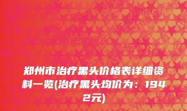 郑州市治疗黑头价格表详细资料一览(治疗黑头均价为：1942元)