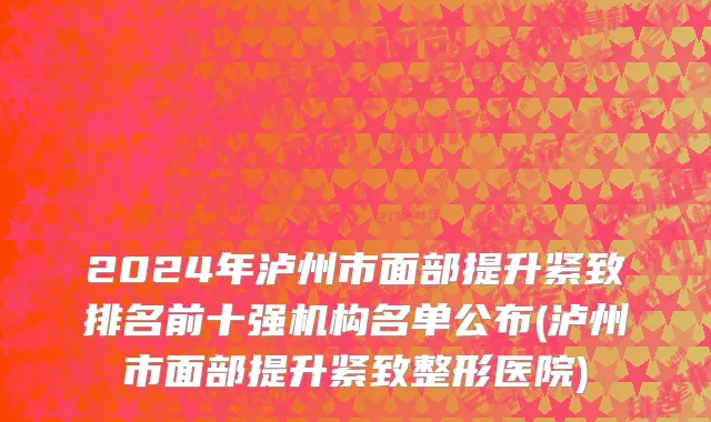 2024年泸州市面部提升紧致排名前十强机构名单公布(泸州市面部提升紧致整形医院)