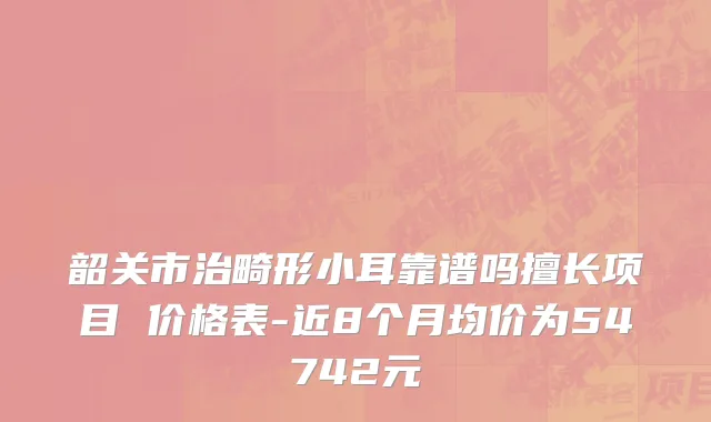 韶关市治畸形小耳靠谱吗擅长项目 价格表-近8个月均价为54742元