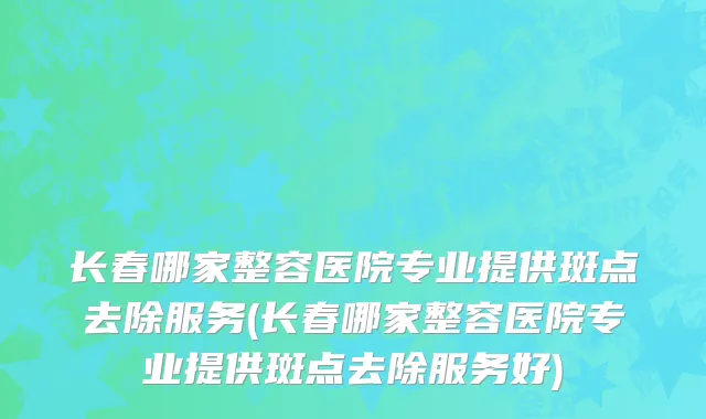 长春哪家整容医院专业提供斑点去除服务(长春哪家整容医院专业提供斑点去除服务好)