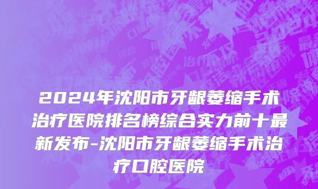 2024年沈阳市牙龈萎缩手术治疗医院排名榜综合实力前十最新发布-沈阳市牙龈萎缩手术治疗口腔医院