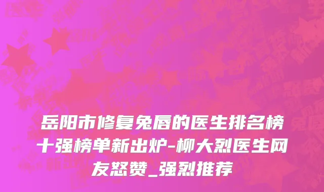 岳阳市修复兔唇的医生排名榜十强榜单新出炉-柳大烈医生网友怒赞_强烈推荐