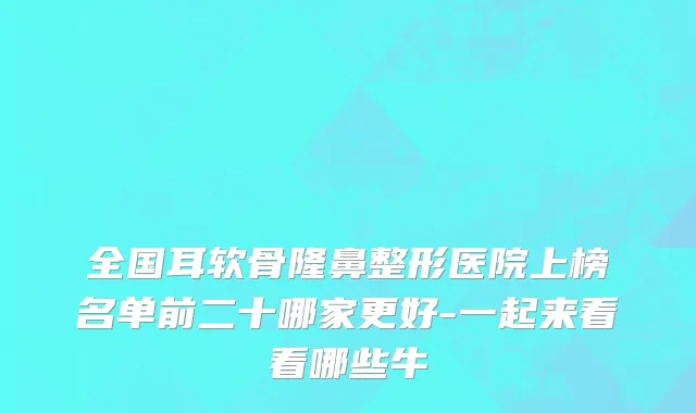 全国耳软骨隆鼻整形医院上榜名单前二十哪家更好-一起来看看哪些牛