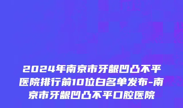 2024年南京市牙龈凹凸不平医院排行前10位白名单发布-南京市牙龈凹凸不平口腔医院