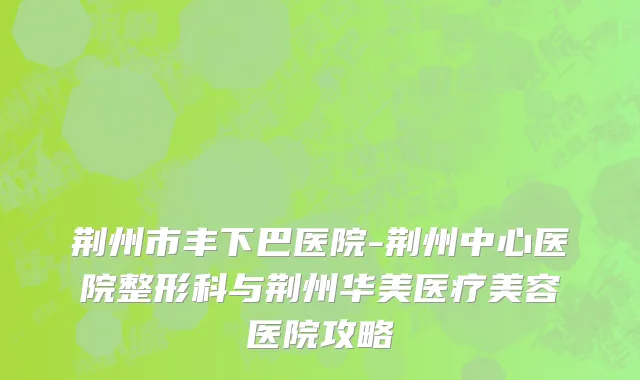 荆州市丰下巴医院-荆州中心医院整形科与荆州华美医疗美容医院攻略