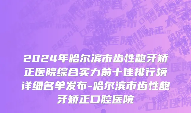 2024年哈尔滨市齿性龅牙矫正医院综合实力前十佳排行榜详细名单发布-哈尔滨市齿性龅牙矫正口腔医院