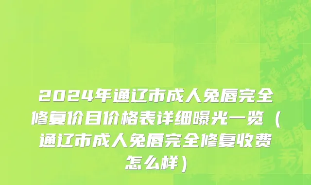 2024年通辽市成人兔唇完全修复价目价格表详细曝光一览（通辽市成人兔唇完全修复收费怎么样）
