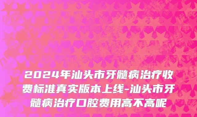 2024年汕头市牙髓病治疗收费标准真实版本上线-汕头市牙髓病治疗口腔费用高不高呢