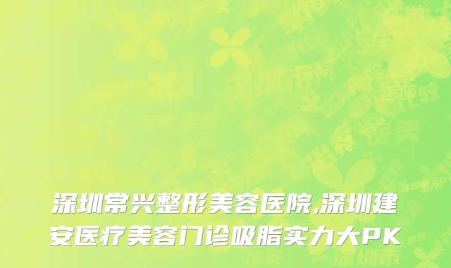 深圳常兴整形美容医院,深圳建安医疗美容门诊吸脂实力大PK