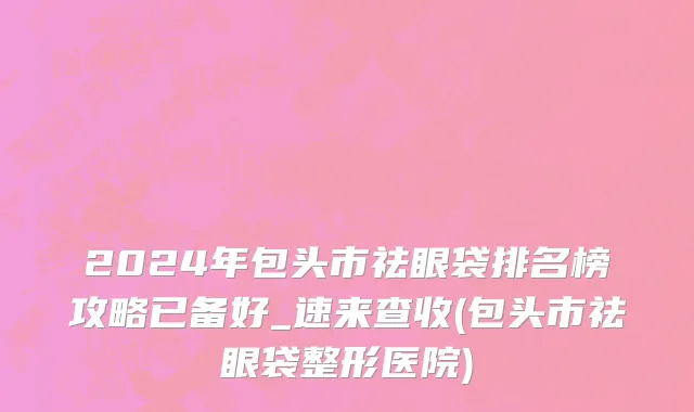 2024年包头市祛眼袋排名榜攻略已备好_速来查收(包头市祛眼袋整形医院)