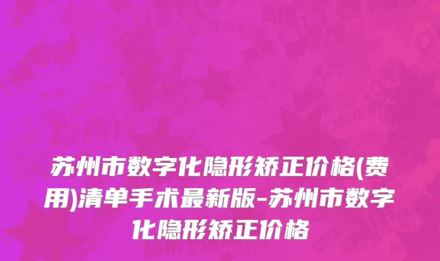苏州市数字化隐形矫正价格(费用)清单手术最新版-苏州市数字化隐形矫正价格