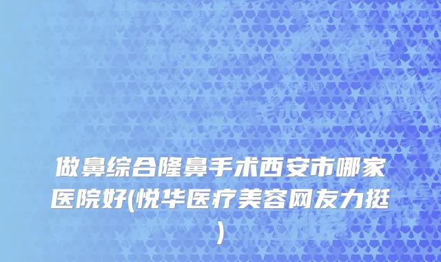 做鼻综合隆鼻手术西安市哪家医院好(悦华医疗美容网友力挺)