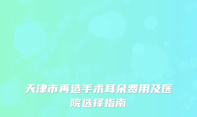 天津市再造手术耳朵费用及医院选择指南