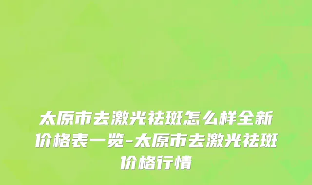 太原市去激光祛斑怎么样全新价格表一览-太原市去激光祛斑价格行情