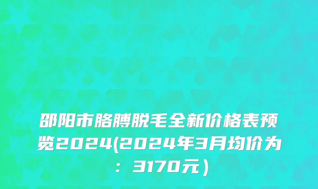 邵阳市胳膊脱毛全新价格表预览2024(2024年3月均价为：3170元）