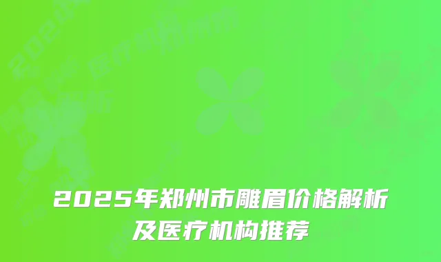 2025年郑州市雕眉价格解析及医疗机构推荐