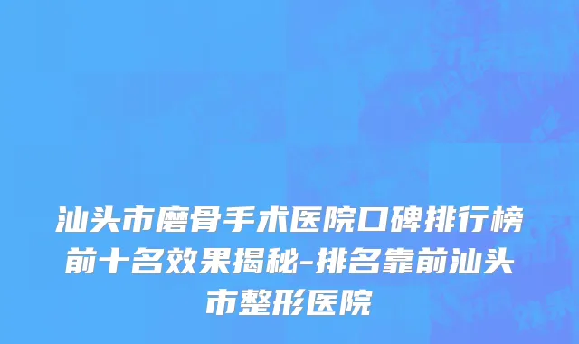 汕头市磨骨手术医院口碑排行榜前十名效果揭秘-排名靠前汕头市整形医院