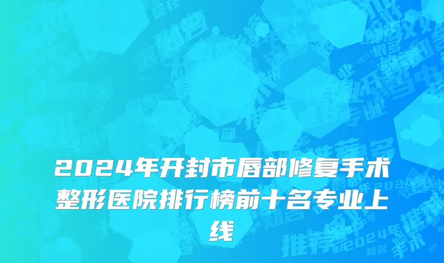 2024年开封市唇部修复手术整形医院排行榜前十名专业上线