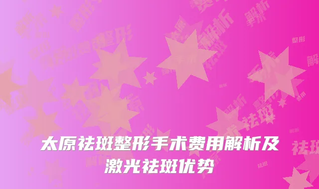 太原祛斑整形手术费用解析及激光祛斑优势
