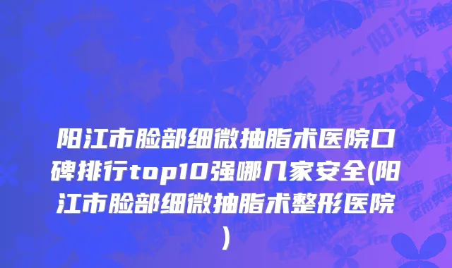 阳江市脸部细微抽脂术医院口碑排行top10强哪几家安全(阳江市脸部细微抽脂术整形医院)
