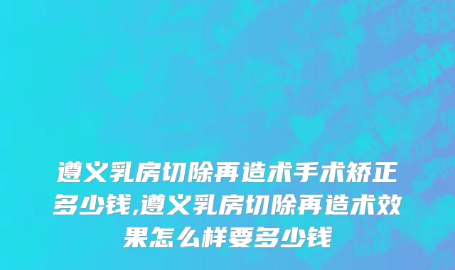 遵义乳房切除再造术手术矫正多少钱,遵义乳房切除再造术效果怎么样要多少钱