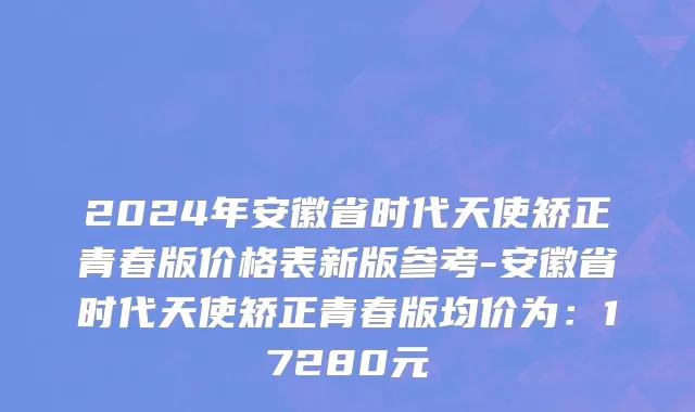 2024年安徽省时代天使矫正青春版价格表新版参考-安徽省时代天使矫正青春版均价为：17280元