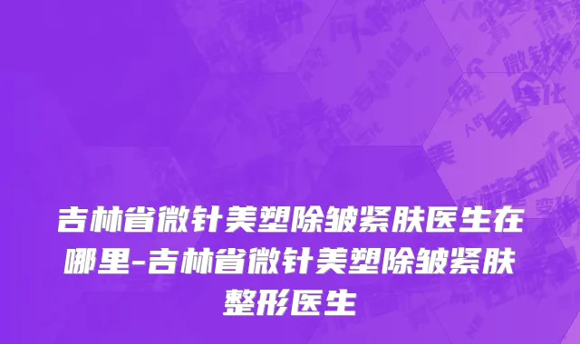 吉林省微针美塑除皱紧肤医生在哪里-吉林省微针美塑除皱紧肤整形医生